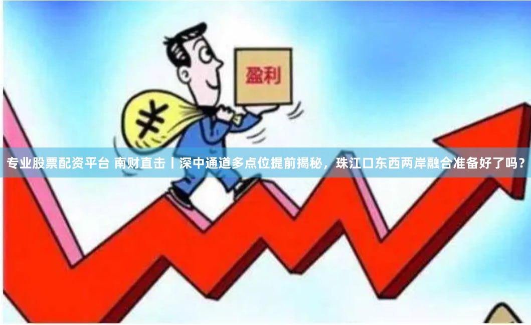 专业股票配资平台 南财直击丨深中通道多点位提前揭秘，珠江口东西两岸融合准备好了吗？