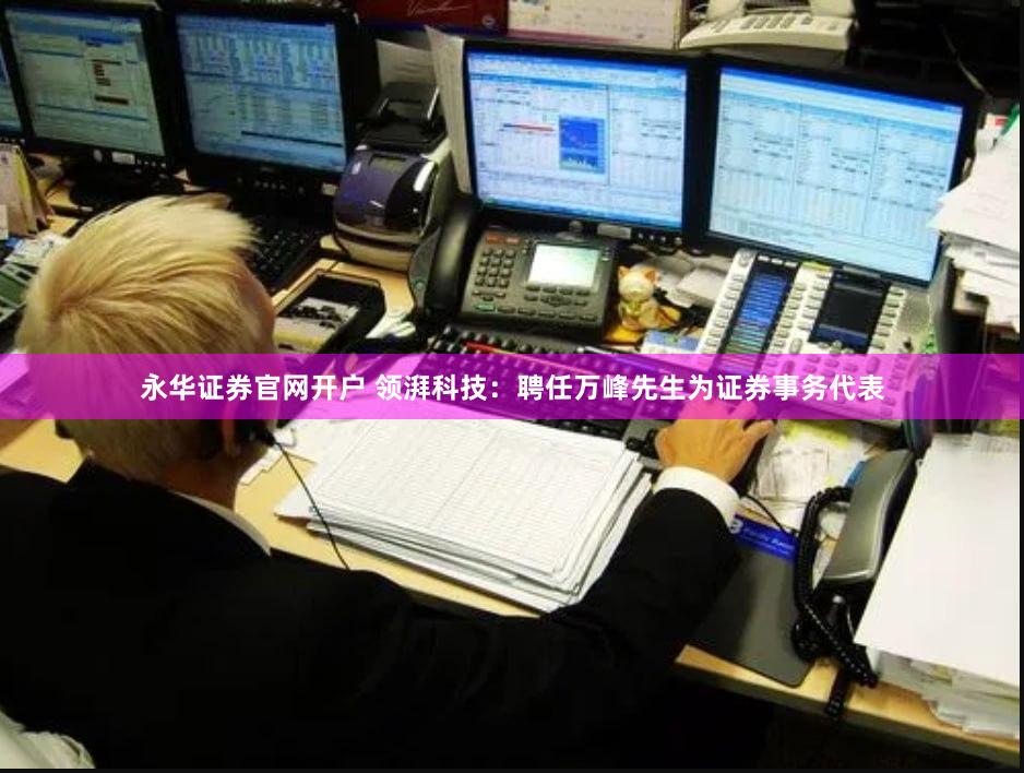 永华证券官网开户 领湃科技：聘任万峰先生为证券事务代表
