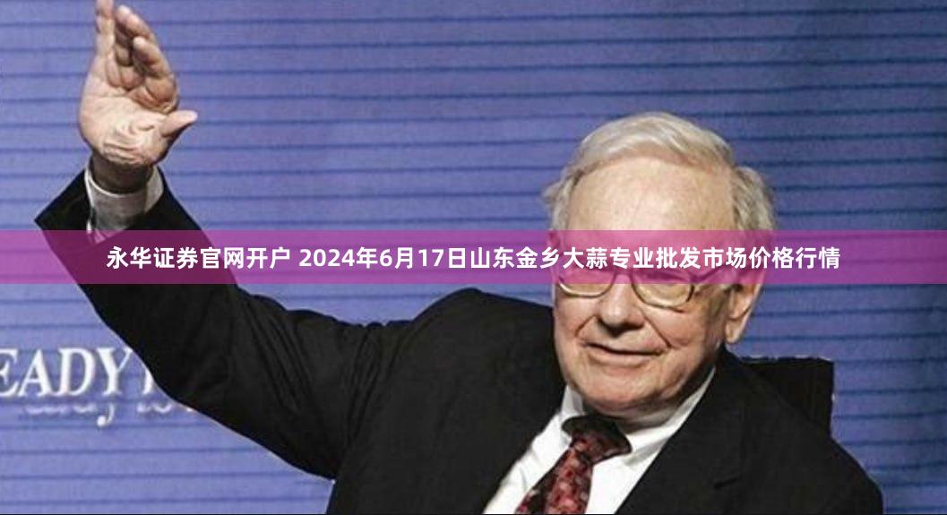 永华证券官网开户 2024年6月17日山东金乡大蒜专业批发市场价格行情