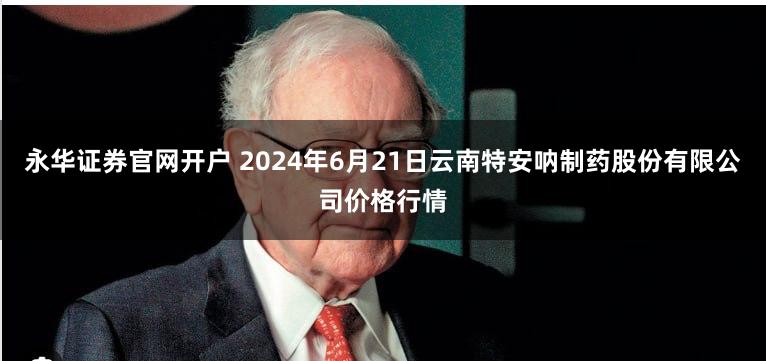 永华证券官网开户 2024年6月21日云南特安呐制药股份有限公司价格行情