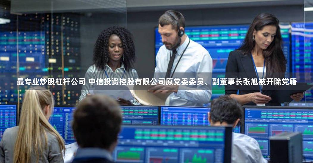 最专业炒股杠杆公司 中信投资控股有限公司原党委委员、副董事长张旭被开除党籍