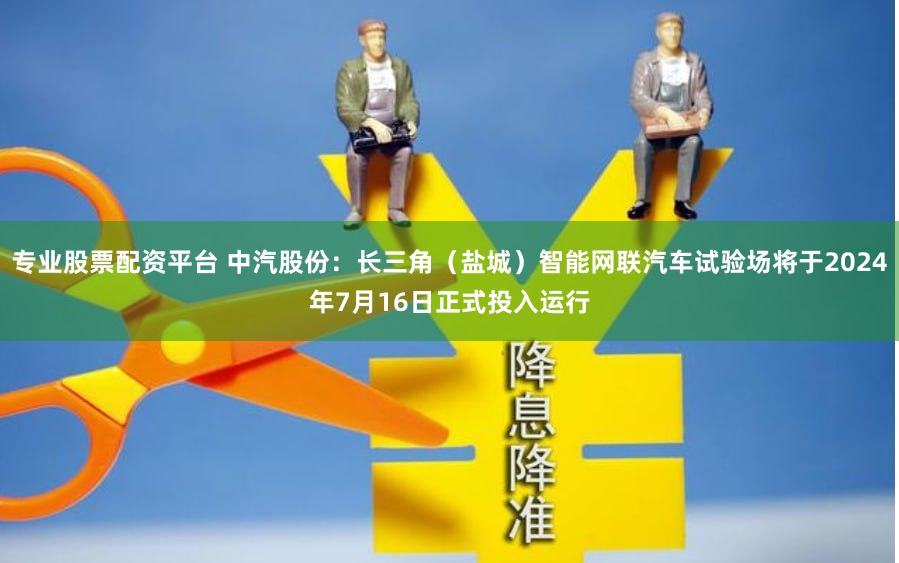 专业股票配资平台 中汽股份：长三角（盐城）智能网联汽车试验场将于2024年7月16日正式投入运行