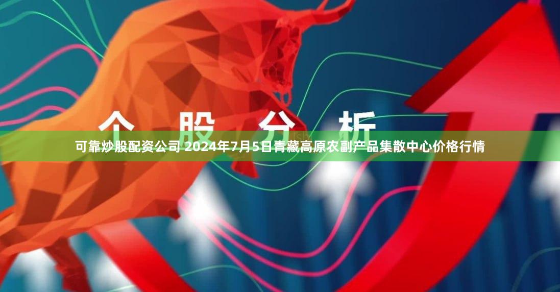 可靠炒股配资公司 2024年7月5日青藏高原农副产品集散中心价格行情