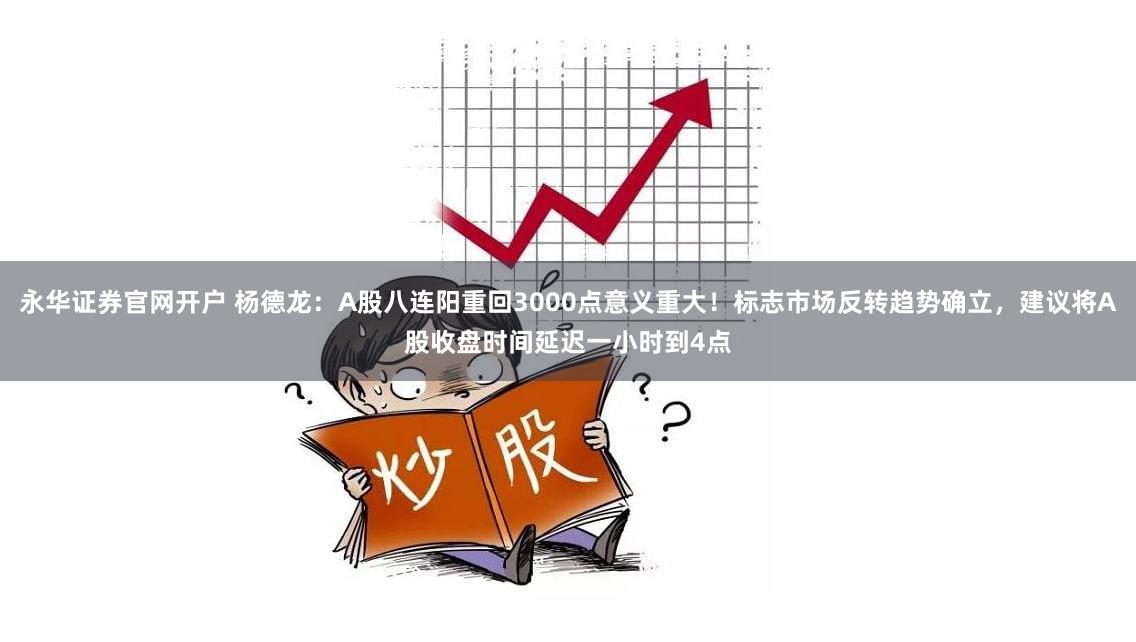 永华证券官网开户 杨德龙：A股八连阳重回3000点意义重大！标志市场反转趋势确立，建议将A股收盘时间延迟一小时到4点