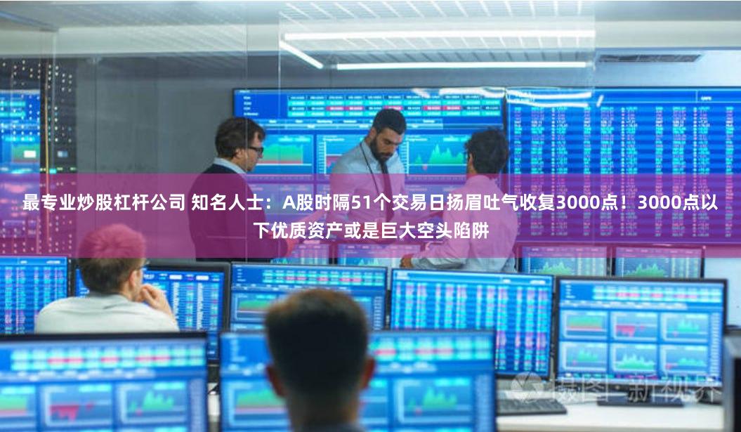 最专业炒股杠杆公司 知名人士：A股时隔51个交易日扬眉吐气收复3000点！3000点以下优质资产或是巨大空头陷阱