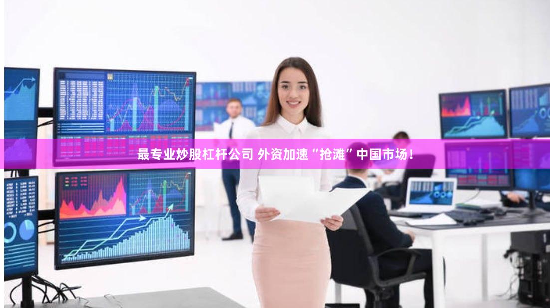最专业炒股杠杆公司 外资加速“抢滩”中国市场！