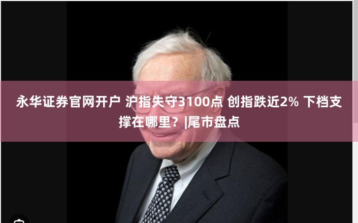 永华证券官网开户 沪指失守3100点 创指跌近2% 下档支撑在哪里？|尾市盘点