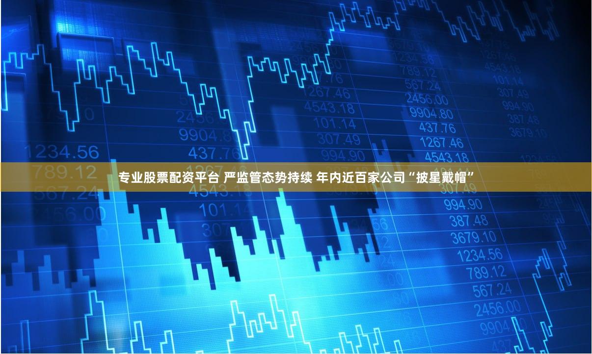 专业股票配资平台 严监管态势持续 年内近百家公司“披星戴帽”