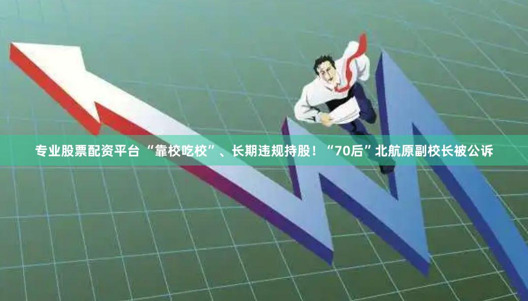 专业股票配资平台 “靠校吃校”、长期违规持股！“70后”北航原副校长被公诉