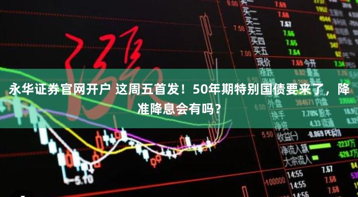 永华证券官网开户 这周五首发！50年期特别国债要来了，降准降息会有吗？
