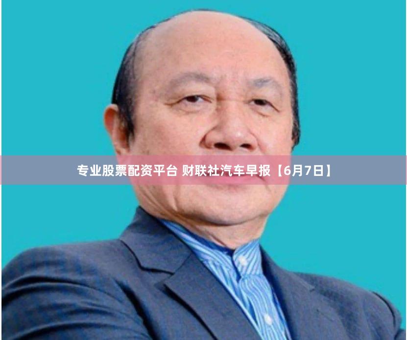 专业股票配资平台 财联社汽车早报【6月7日】