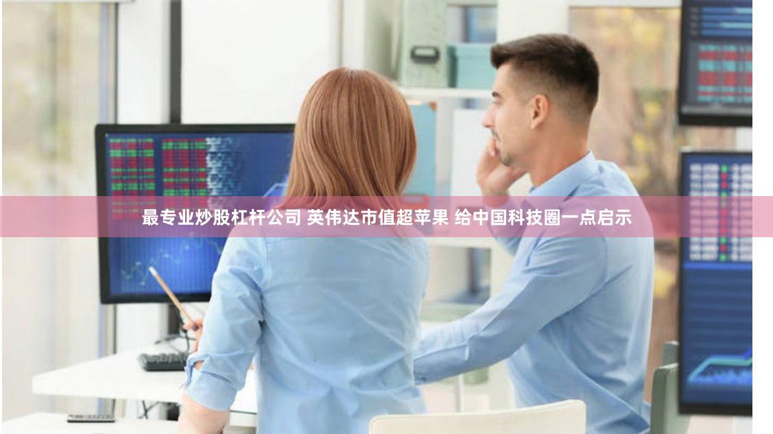 最专业炒股杠杆公司 英伟达市值超苹果 给中国科技圈一点启示