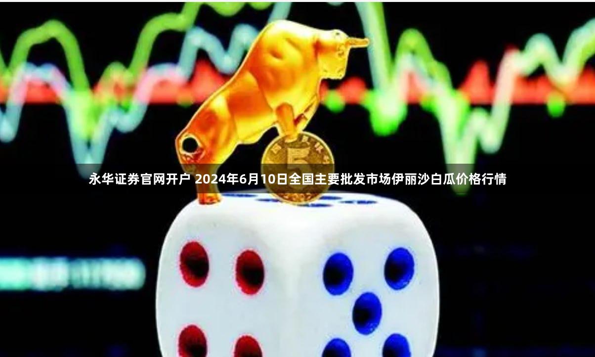 永华证券官网开户 2024年6月10日全国主要批发市场伊丽沙白瓜价格行情
