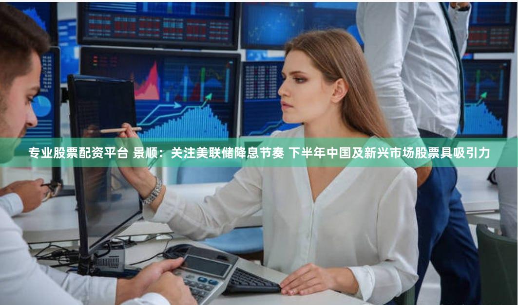 专业股票配资平台 景顺：关注美联储降息节奏 下半年中国及新兴市场股票具吸引力