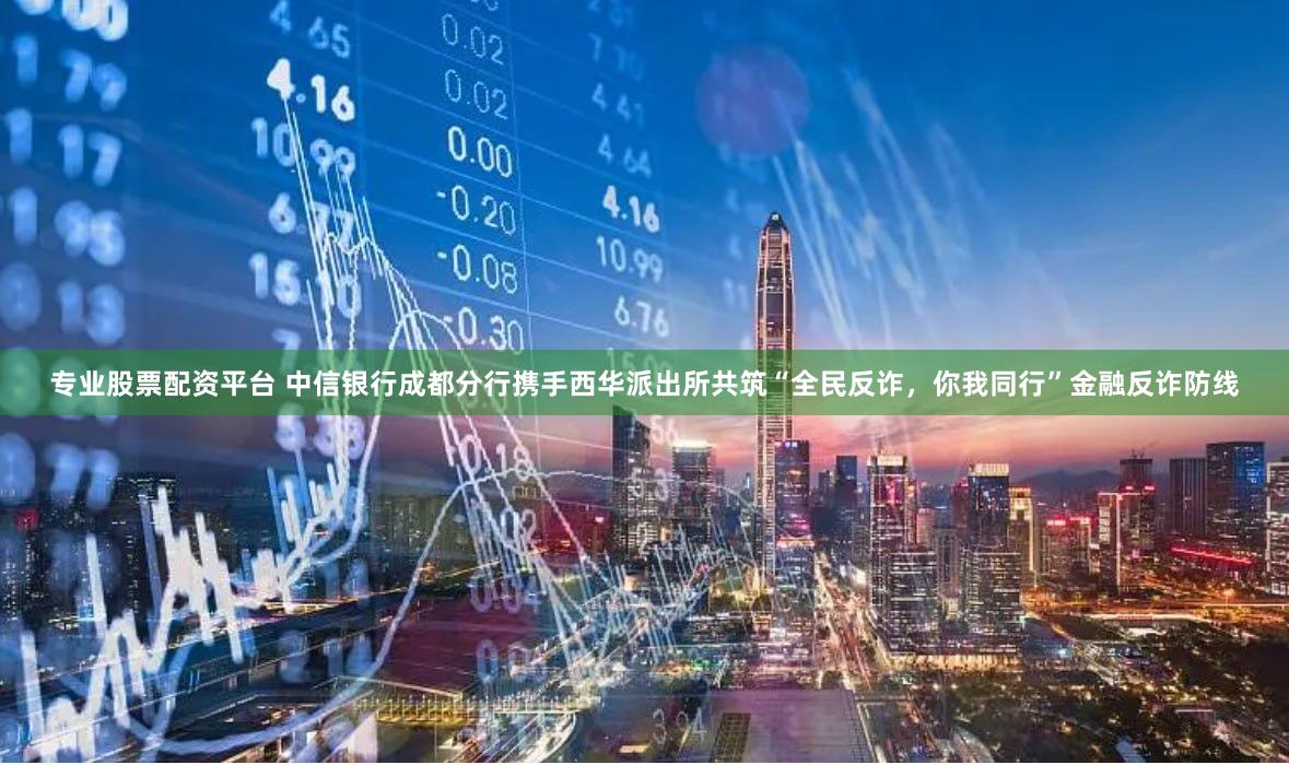专业股票配资平台 中信银行成都分行携手西华派出所共筑“全民反诈，你我同行”金融反诈防线