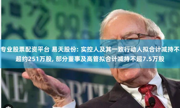专业股票配资平台 易天股份: 实控人及其一致行动人拟合计减持不超约251万股, 部分董事及高管拟合计减持不超7.5万股