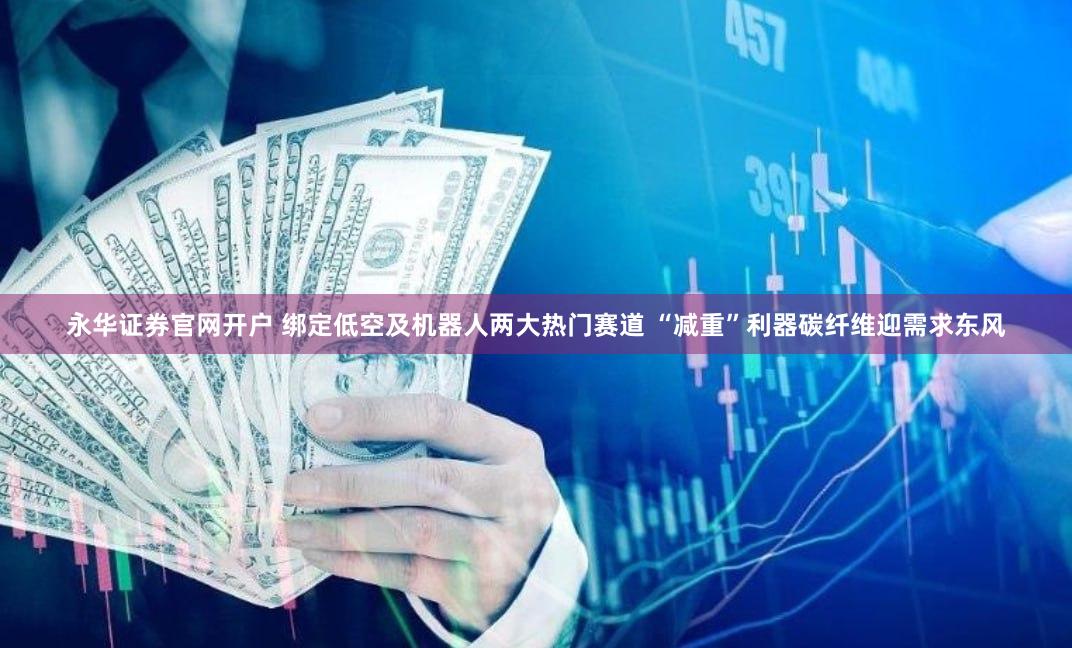 永华证券官网开户 绑定低空及机器人两大热门赛道 “减重”利器碳纤维迎需求东风