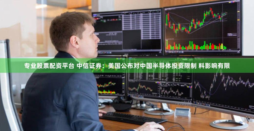 专业股票配资平台 中信证券：美国公布对中国半导体投资限制 料影响有限