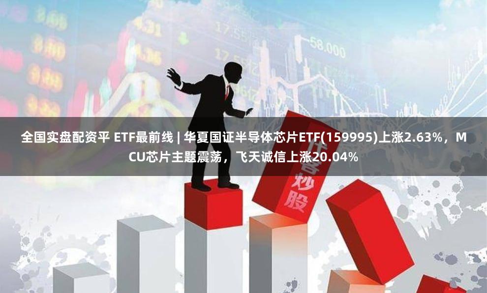 全国实盘配资平 ETF最前线 | 华夏国证半导体芯片ETF(159995)上涨2.63%,MCU芯片主题震荡,飞天诚信上涨20.04%