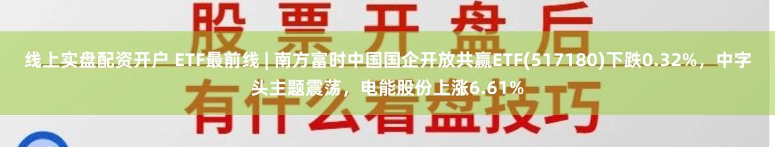 线上实盘配资开户 ETF最前线 | 南方富时中国国企开放共赢ETF(517180)下跌0.32%,中字头主题震荡,电能股份上涨6.61%