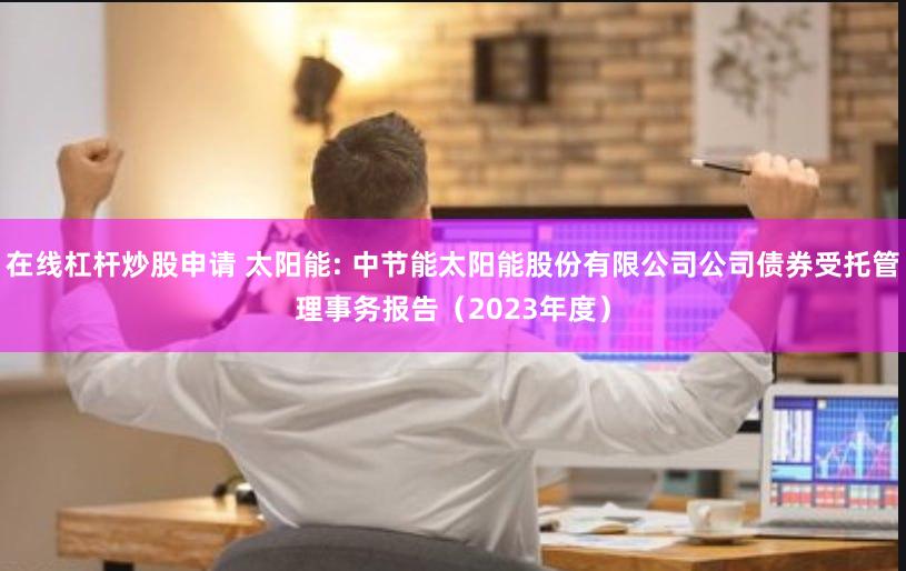 在线杠杆炒股申请 太阳能: 中节能太阳能股份有限公司公司债券受托管理事务报告(2023年度)