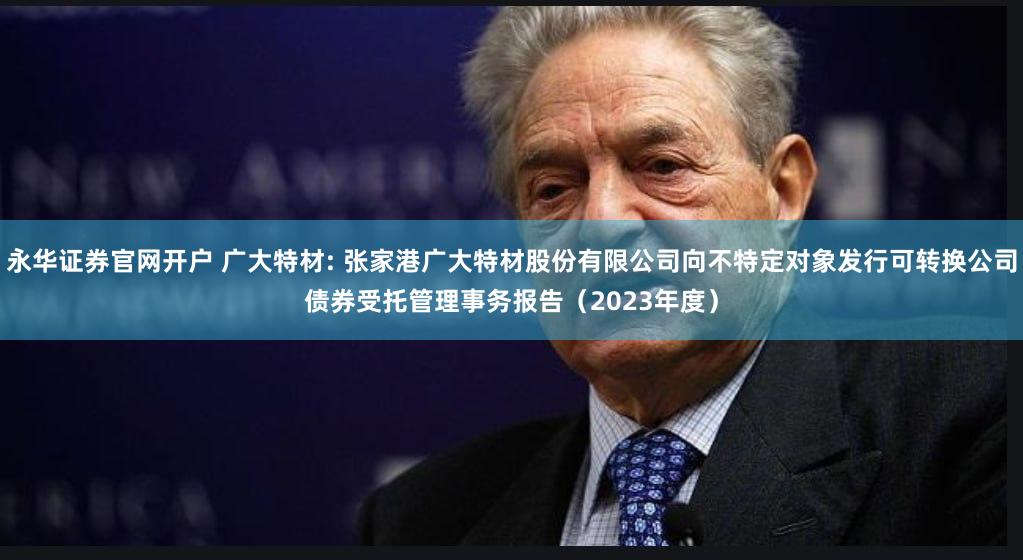 永华证券官网开户 广大特材: 张家港广大特材股份有限公司向不特定对象发行可转换公司债券受托管理事务报告（2023年度）