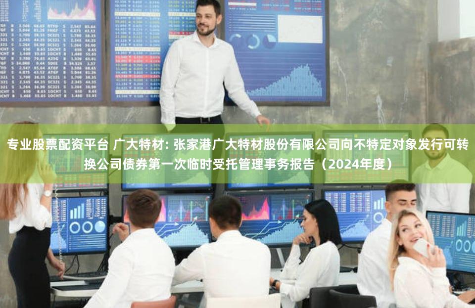 专业股票配资平台 广大特材: 张家港广大特材股份有限公司向不特定对象发行可转换公司债券第一次临时受托管理事务报告(2024年度)