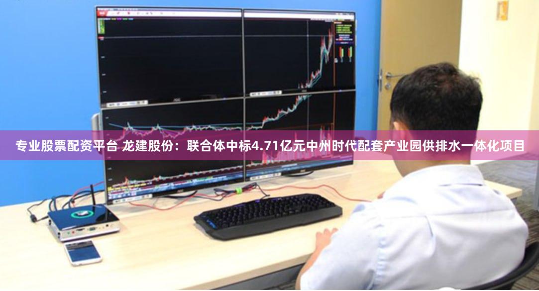 专业股票配资平台 龙建股份：联合体中标4.71亿元中州时代配套产业园供排水一体化项目