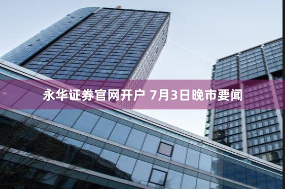 永华证券官网开户 7月3日晚市要闻