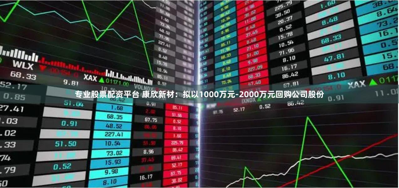 专业股票配资平台 康欣新材：拟以1000万元-2000万元回购公司股份
