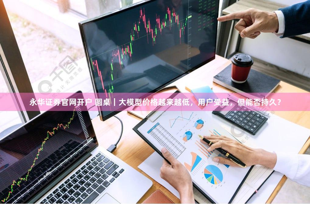 永华证券官网开户 圆桌｜大模型价格越来越低，用户受益，但能否持久？