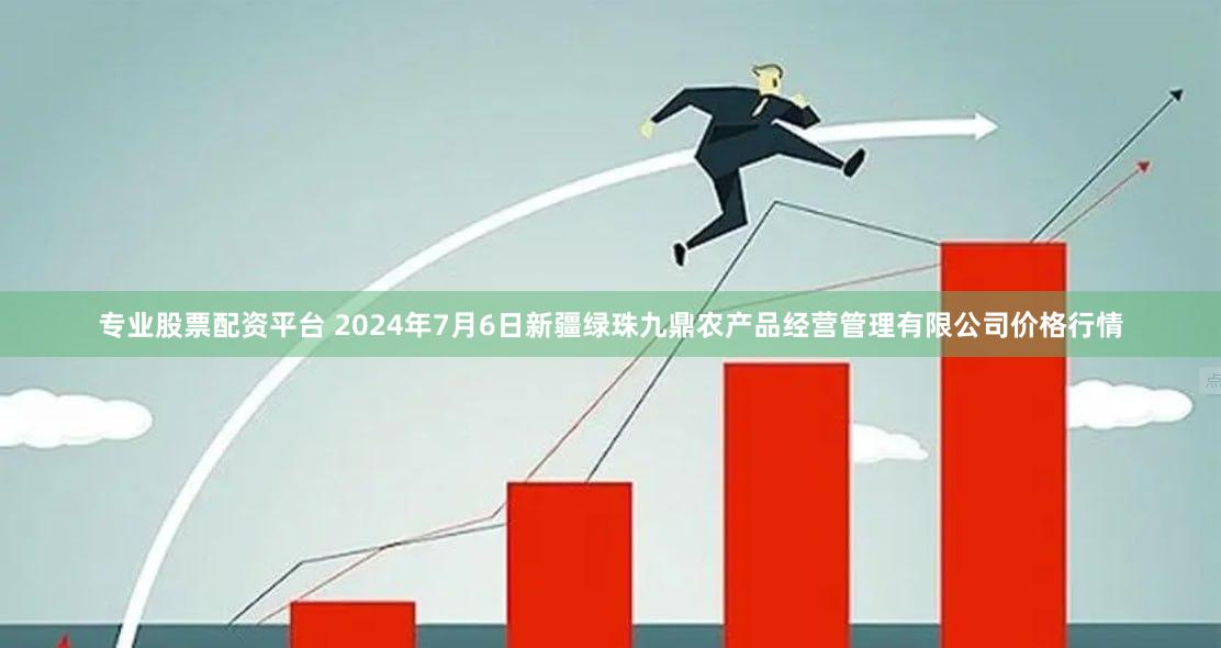 专业股票配资平台 2024年7月6日新疆绿珠九鼎农产品经营管理有限公司价格行情