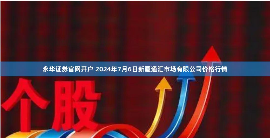 永华证券官网开户 2024年7月6日新疆通汇市场有限公司价格行情
