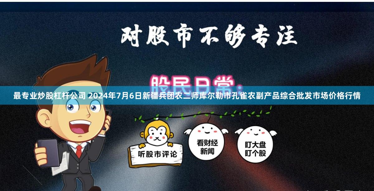 最专业炒股杠杆公司 2024年7月6日新疆兵团农二师库尔勒市孔雀农副产品综合批发市场价格行情