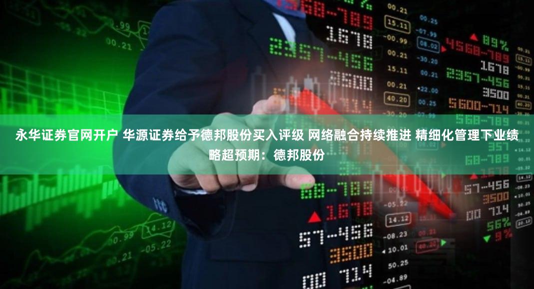永华证券官网开户 华源证券给予德邦股份买入评级 网络融合持续推进 精细化管理下业绩略超预期：德邦股份