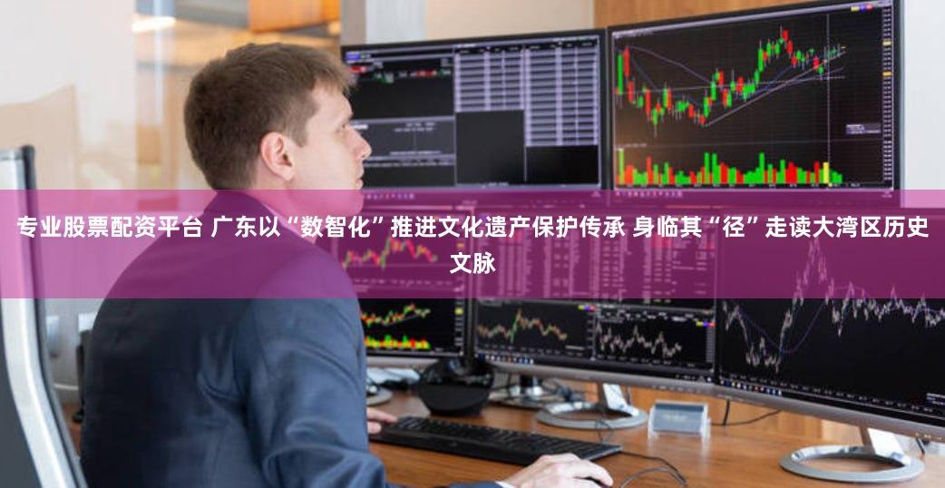 专业股票配资平台 广东以“数智化”推进文化遗产保护传承 身临其“径”走读大湾区历史文脉