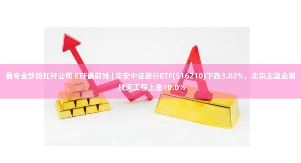 最专业炒股杠杆公司 ETF最前线 | 华安中证银行ETF(516210)下跌3.02%，北京主题走弱 航天工程上涨10.0%