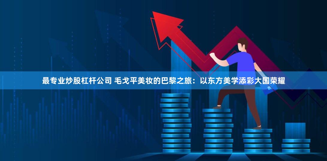 最专业炒股杠杆公司 毛戈平美妆的巴黎之旅：以东方美学添彩大国荣耀