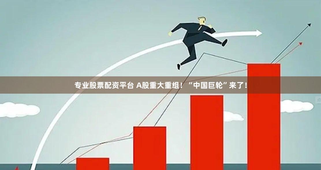 专业股票配资平台 A股重大重组！“中国巨轮”来了！