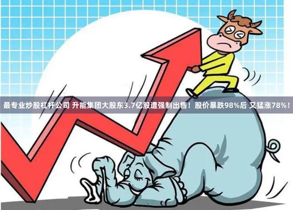 最专业炒股杠杆公司 升能集团大股东3.7亿股遭强制出售！股价暴跌98%后 又猛涨78%！