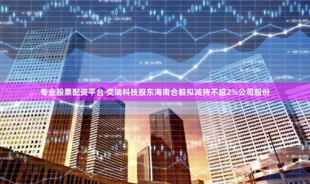 专业股票配资平台 奕瑞科技股东海南合毅拟减持不超2%公司股份
