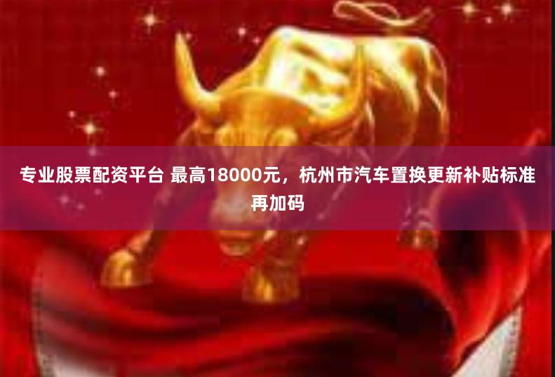 专业股票配资平台 最高18000元，杭州市汽车置换更新补贴标准再加码