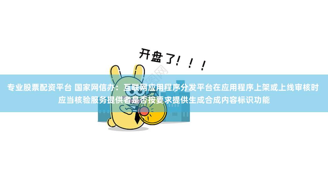 专业股票配资平台 国家网信办：互联网应用程序分发平台在应用程序上架或上线审核时 应当核验服务提供者是否按要求提供生成合成内容标识功能