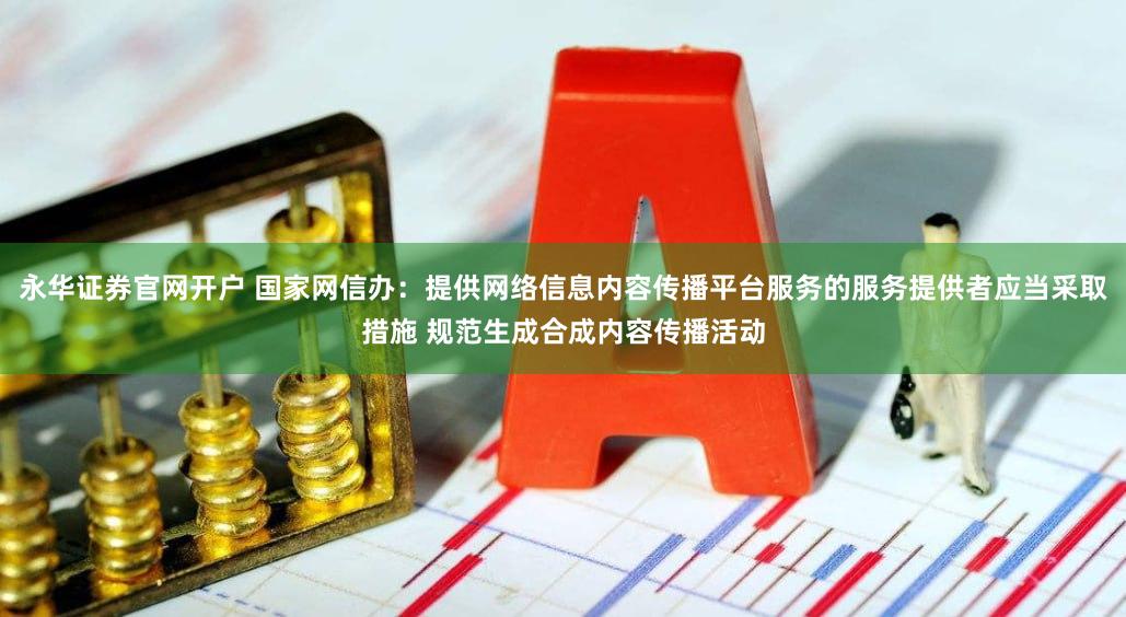 永华证券官网开户 国家网信办：提供网络信息内容传播平台服务的服务提供者应当采取措施 规范生成合成内容传播活动