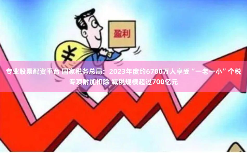 专业股票配资平台 国家税务总局：2023年度约6700万人享受“一老一小”个税专项附加扣除 减税规模超过700亿元