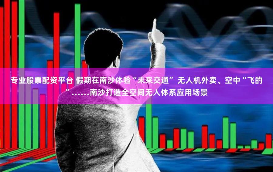 专业股票配资平台 假期在南沙体验“未来交通” 无人机外卖、空中“飞的”……南沙打造全空间无人体系应用场景