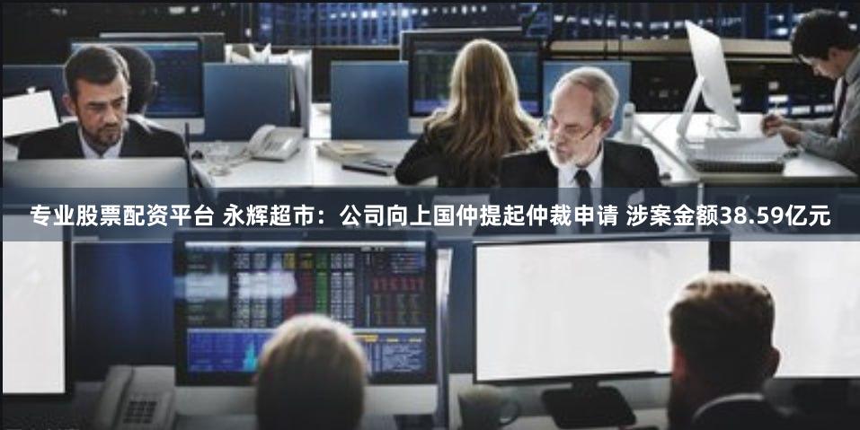 专业股票配资平台 永辉超市：公司向上国仲提起仲裁申请 涉案金额38.59亿元