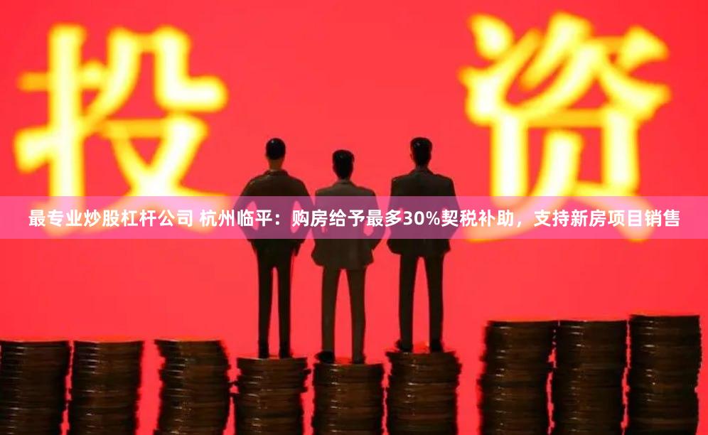 最专业炒股杠杆公司 杭州临平：购房给予最多30%契税补助，支持新房项目销售