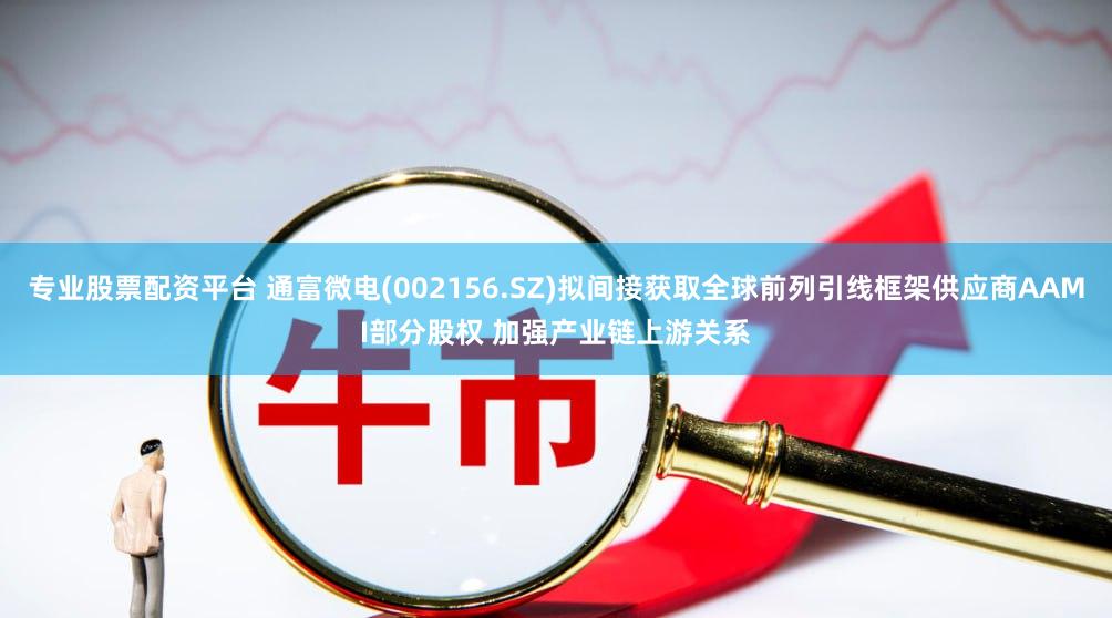 专业股票配资平台 通富微电(002156.SZ)拟间接获取全球前列引线框架供应商AAMI部分股权 加强产业链上游关系