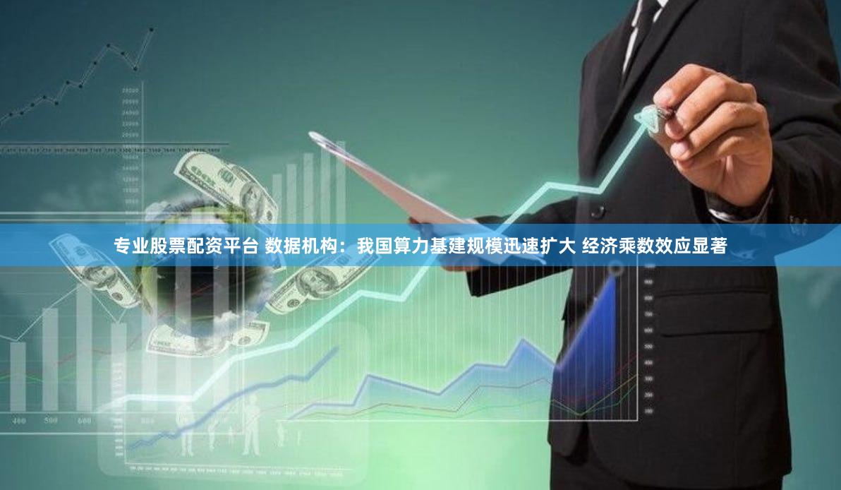专业股票配资平台 数据机构：我国算力基建规模迅速扩大 经济乘数效应显著